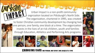 Urban Impact is a non-profit community
	      orgnization located on Pittsburgh’s North Side. 	
	 The organization, chartered in 1995, was created
to foster Christian community development by changing lives  
one person, one family, one block at a time. The organization 	
invests in the lives of at-risk children, youth and families
through Education, Athletics and Performing Arts programs.
 