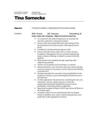 251 WHITEHALL AVENUE
NORTHLAKE , IL 60164
(708)262-7091;
tsarnecke11@yahoo.com
Tina Sarnecke
Objective To become a leader in underwriting for the insurance industry.
Experience 2010– Present AIG Insurance Schaumburg, IL
Senior Underwriter Technician – High Net Worth Personal Lines
• An extension to the underwriting process in assisting with
renewals, inspections, and general inquiries.
• Ensure timely and accurate data entry and scanning of risk
documentation onto all AIG systems within agreed service
levels.
• Contribute to training and mentoring new staff
• Interact with other teams within AIG, ie Claims, Finance,
Compliance, Management Services and other underwriting
teams on matters affecting or related to accounts within the
portfolio
• Help maintain team standards through supporting other
underwriting assistants
• Achieve service/quality levels and targets, as required.
• Monitor premiums, costs and claims ratios per contract and take
corrective measures if necessary to ensure long term profitability
at account level.
• Develop and underwrite renewals to ensure profitability on the
portfolio of business as part of the High Net Worth division of
personal lines
• Evaluate appropriate risk premium by considering the risk costs,
reinsurance cessions, capital exposure as well as the
underwriting and general administration costs to ensure
profitability, using rating models as applicable.
• Specifically assigned to Marsh, Wells Fargo, Brown & Brown in
the Florida region
• Available resource for our external broker force by helping
brokers to problem solve, resolve underwriting questions, and
guide them to their appropriate resources
 