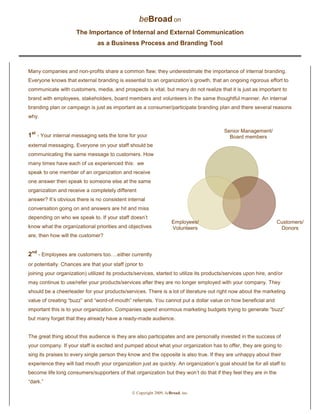  Copyright 2009, beBroad, inc.
beBroad on
The Importance of Internal and External Communication
as a Business Process and Branding Tool
Many companies and non-profits share a common flaw; they underestimate the importance of internal branding.
Everyone knows that external branding is essential to an organization’s growth, that an ongoing rigorous effort to
communicate with customers, media, and prospects is vital, but many do not realize that it is just as important to
brand with employees, stakeholders, board members and volunteers in the same thoughtful manner. An internal
branding plan or campaign is just as important as a consumer/participate branding plan and there several reasons
why.
1st
- Your internal messaging sets the tone for your
external messaging. Everyone on your staff should be
communicating the same message to customers. How
many times have each of us experienced this: we
speak to one member of an organization and receive
one answer then speak to someone else at the same
organization and receive a completely different
answer? It’s obvious there is no consistent internal
conversation going on and answers are hit and miss
depending on who we speak to. If your staff doesn’t
know what the organizational priorities and objectives
are, then how will the customer?
2nd
- Employees are customers too….either currently
or potentially. Chances are that your staff (prior to
joining your organization) utilized its products/services, started to utilize its products/services upon hire, and/or
may continue to use/refer your products/services after they are no longer employed with your company. They
should be a cheerleader for your products/services. There is a lot of literature out right now about the marketing
value of creating “buzz” and “word-of-mouth” referrals. You cannot put a dollar value on how beneficial and
important this is to your organization. Companies spend enormous marketing budgets trying to generate “buzz”
but many forget that they already have a ready-made audience.
The great thing about this audience is they are also participates and are personally invested in the success of
your company. If your staff is excited and pumped about what your organization has to offer, they are going to
sing its praises to every single person they know and the opposite is also true. If they are unhappy about their
experience they will bad mouth your organization just as quickly. An organization’s goal should be for all staff to
become life long consumers/supporters of that organization but they won’t do that if they feel they are in the
“dark.”
Senior Management/
Board members
Customers/
Donors
Employees/
Volunteers
 