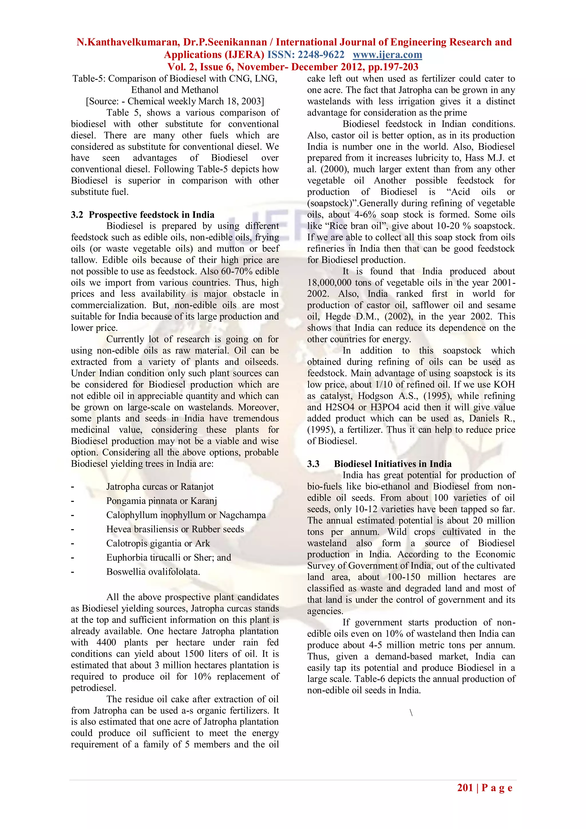 N.Kanthavelkumaran, Dr.P.Seenikannan / International Journal of Engineering Research and
                   Applications (IJERA) ISSN: 2248-9622 www.ijera.com
                    Vol. 2, Issue 6, November- December 2012, pp.197-203
Table-5: Comparison of Biodiesel with CNG, LNG,          cake left out when used as fertilizer could cater to
                 Ethanol and Methanol                    one acre. The fact that Jatropha can be grown in any
    [Source: - Chemical weekly March 18, 2003]           wastelands with less irrigation gives it a distinct
         Table 5, shows a various comparison of          advantage for consideration as the prime
biodiesel with other substitute for conventional                  Biodiesel feedstock in Indian conditions.
diesel. There are many other fuels which are             Also, castor oil is better option, as in its production
considered as substitute for conventional diesel. We     India is number one in the world. Also, Biodiesel
have seen advantages of Biodiesel over                   prepared from it increases lubricity to, Hass M.J. et
conventional diesel. Following Table-5 depicts how       al. (2000), much larger extent than from any other
Biodiesel is superior in comparison with other           vegetable oil Another possible feedstock for
substitute fuel.                                         production of Biodiesel is “Acid oils or
                                                         (soapstock)”.Generally during refining of vegetable
3.2 Prospective feedstock in India                       oils, about 4-6% soap stock is formed. Some oils
          Biodiesel is prepared by using different       like “Rice bran oil”, give about 10-20 % soapstock.
feedstock such as edible oils, non-edible oils, frying   If we are able to collect all this soap stock from oils
oils (or waste vegetable oils) and mutton or beef        refineries in India then that can be good feedstock
tallow. Edible oils because of their high price are      for Biodiesel production.
not possible to use as feedstock. Also 60-70% edible              It is found that India produced about
oils we import from various countries. Thus, high        18,000,000 tons of vegetable oils in the year 2001-
prices and less availability is major obstacle in        2002. Also, India ranked first in world for
commercialization. But, non-edible oils are most         production of castor oil, safflower oil and sesame
suitable for India because of its large production and   oil, Hegde D.M., (2002), in the year 2002. This
lower price.                                             shows that India can reduce its dependence on the
          Currently lot of research is going on for      other countries for energy.
using non-edible oils as raw material. Oil can be                 In addition to this soapstock which
extracted from a variety of plants and oilseeds.         obtained during refining of oils can be used as
Under Indian condition only such plant sources can       feedstock. Main advantage of using soapstock is its
be considered for Biodiesel production which are         low price, about 1/10 of refined oil. If we use KOH
not edible oil in appreciable quantity and which can     as catalyst, Hodgson A.S., (1995), while refining
be grown on large-scale on wastelands. Moreover,         and H2SO4 or H3PO4 acid then it will give value
some plants and seeds in India have tremendous           added product which can be used as, Daniels R.,
medicinal value, considering these plants for            (1995), a fertilizer. Thus it can help to reduce price
Biodiesel production may not be a viable and wise        of Biodiesel.
option. Considering all the above options, probable
Biodiesel yielding trees in India are:                   3.3     Biodiesel Initiatives in India
                                                                   India has great potential for production of
-         Jatropha curcas or Ratanjot                    bio-fuels like bio-ethanol and Biodiesel from non-
-         Pongamia pinnata or Karanj                     edible oil seeds. From about 100 varieties of oil
                                                         seeds, only 10-12 varieties have been tapped so far.
-         Calophyllum inophyllum or Nagchampa
                                                         The annual estimated potential is about 20 million
-         Hevea brasiliensis or Rubber seeds             tons per annum. Wild crops cultivated in the
-         Calotropis gigantia or Ark                     wasteland also form a source of Biodiesel
-         Euphorbia tirucalli or Sher; and               production in India. According to the Economic
                                                         Survey of Government of India, out of the cultivated
-         Boswellia ovalifololata.
                                                         land area, about 100-150 million hectares are
                                                         classified as waste and degraded land and most of
          All the above prospective plant candidates     that land is under the control of government and its
as Biodiesel yielding sources, Jatropha curcas stands    agencies.
at the top and sufficient information on this plant is             If government starts production of non-
already available. One hectare Jatropha plantation       edible oils even on 10% of wasteland then India can
with 4400 plants per hectare under rain fed              produce about 4-5 million metric tons per annum.
conditions can yield about 1500 liters of oil. It is     Thus, given a demand-based market, India can
estimated that about 3 million hectares plantation is    easily tap its potential and produce Biodiesel in a
required to produce oil for 10% replacement of           large scale. Table-6 depicts the annual production of
petrodiesel.                                             non-edible oil seeds in India.
          The residue oil cake after extraction of oil
from Jatropha can be used a-s organic fertilizers. It                               
is also estimated that one acre of Jatropha plantation
could produce oil sufficient to meet the energy
requirement of a family of 5 members and the oil



                                                                                                201 | P a g e
 