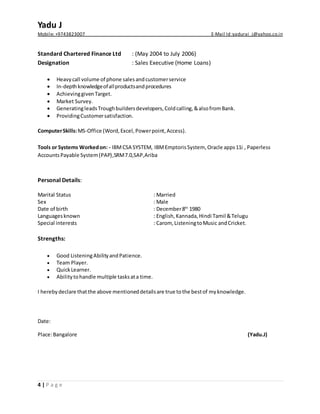 Yadu J
Mobile: +9743823007 E-Mail Id :yadurai_j@yahoo.co.in
4 | P a g e
Standard Chartered Finance Ltd : (May 2004 to July 2006)
Designation : Sales Executive (Home Loans)
 Heavycall volume of phone salesandcustomerservice
 In-depthknowledgeofallproductsandprocedures
 AchievinggivenTarget.
 Market Survey.
 GeneratingleadsTroughbuildersdevelopers,Coldcalling,&alsofromBank.
 ProvidingCustomersatisfaction.
ComputerSkills:MS-Office (Word,Excel,Powerpoint,Access).
Tools or Systems Workedon: - IBMCSA SYSTEM, IBMEmptorisSystem,Oracle apps11i , Paperless
AccountsPayable System(PAP),SRM7.0,SAP,Ariba
Personal Details:
Marital Status : Married
Sex : Male
Date of birth : December8th
1980
Languagesknown : English,Kannada,Hindi Tamil &Telugu
Special interests : Carom, ListeningtoMusic andCricket.
Strengths:
 Good ListeningAbilityandPatience.
 Team Player.
 QuickLearner.
 Abilitytohandle multiple tasksata time.
I herebydeclare thatthe above mentioneddetailsare true tothe bestof myknowledge.
Date:
Place:Bangalore (Yadu.J)
 