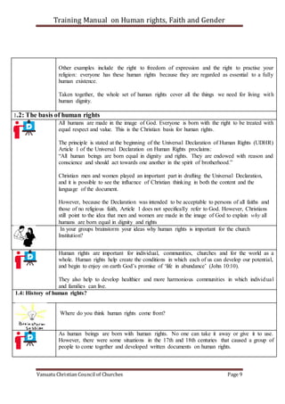 Training Manual on Human rights, Faith and Gender
Vanuatu Christian Council of Churches Page 9
Other examples include the right to freedom of expression and the right to practise your
religion: everyone has these human rights because they are regarded as essential to a fully
human existence.
Taken together, the whole set of human rights cover all the things we need for living with
human dignity.
1.2: The basis of human rights
All humans are made in the image of God. Everyone is born with the right to be treated with
equal respect and value. This is the Christian basis for human rights.
The principle is stated at the beginning of the Universal Declaration of Human Rights (UDHR)
Article 1 of the Universal Declaration on Human Rights proclaims:
“All human beings are born equal in dignity and rights. They are endowed with reason and
conscience and should act towards one another in the spirit of brotherhood.”
Christian men and women played an important part in drafting the Universal Declaration,
and it is possible to see the influence of Christian thinking in both the content and the
language of the document.
However, because the Declaration was intended to be acceptable to persons of all faiths and
those of no religious faith, Article 1 does not specifically refer to God. However, Christians
still point to the idea that men and women are made in the image of God to explain why all
humans are born equal in dignity and rights
In your groups brainstorm your ideas why human rights is important for the church
Institution?
Human rights are important for individual, communities, churches and for the world as a
whole. Human rights help create the conditions in which each of us can develop our potential,
and begin to enjoy on earth God’s promise of ‘life in abundance’ (John 10:10).
They also help to develop healthier and more harmonious communities in which individual
and families can live.
1.4: History of human rights?
Where do you think human rights come from?
As human beings are born with human rights. No one can take it away or give it to use.
However, there were some situations in the 17th and 18th centuries that caused a group of
people to come together and developed written documents on human rights.
 