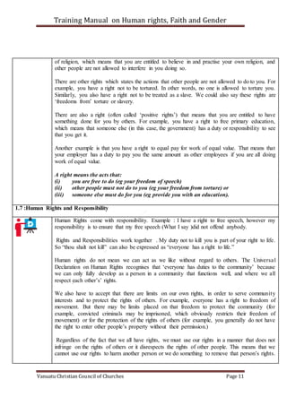 Training Manual on Human rights, Faith and Gender
Vanuatu Christian Council of Churches Page 11
of religion, which means that you are entitled to believe in and practise your own religion, and
other people are not allowed to interfere in you doing so.
There are other rights which states the actions that other people are not allowed to do to you. For
example, you have a right not to be tortured. In other words, no one is allowed to torture you.
Similarly, you also have a right not to be treated as a slave. We could also say these rights are
‘freedoms from’ torture or slavery.
There are also a right (often called ‘positive rights’) that means that you are entitled to have
something done for you by others. For example, you have a right to free primary education,
which means that someone else (in this case, the government) has a duty or responsibility to see
that you get it.
Another example is that you have a right to equal pay for work of equal value. That means that
your employer has a duty to pay you the same amount as other employees if you are all doing
work of equal value.
A right means the acts that:
(i) you are free to do (eg your freedom of speech)
(ii) other people must not do to you (eg your freedom from torture) or
(iii) someone else must do for you (eg provide you with an education).
1.7 :Human Rights and Responsibility
Human Rights come with responsibility. Example : I have a right to free speech, however my
responsibility is to ensure that my free speech (What I say )did not offend anybody.
Rights and Responsibilities work together . My duty not to kill you is part of your right to life.
So “thou shalt not kill” can also be expressed as “everyone has a right to life.”
Human rights do not mean we can act as we like without regard to others. The Universal
Declaration on Human Rights recognises that ‘everyone has duties to the community’ because
we can only fully develop as a person in a community that functions well, and where we all
respect each other’s’ rights.
We also have to accept that there are limits on our own rights, in order to serve community
interests and to protect the rights of others. For example, everyone has a right to freedom of
movement. But there may be limits placed on that freedom to protect the community (for
example, convicted criminals may be imprisoned, which obviously restricts their freedom of
movement) or for the protection of the rights of others (for example, you generally do not have
the right to enter other people’s property without their permission.)
Regardless of the fact that we all have rights, we must use our rights in a manner that does not
infringe on the rights of others or it disrespects the rights of other people. This means that we
cannot use our rights to harm another person or we do something to remove that person’s rights.
 