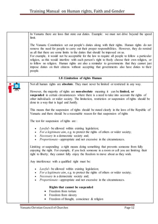 Training Manual on Human rights, Faith and Gender
Vanuatu Christian Council of Churches Page 12
In Vanuatu there are laws that state our duties. Example: we must not drive beyond the speed
limit.
The Vanuatu Constitution set out people’s duties along with their rights. Human rights do not
remove the need for people to carry out their proper responsibilities. However, they do remind
us all that there are some limits to the duties that should be imposed on us.
For example, it would not be acceptable for the law to require all people to follow a particular
religion, as this would interfere with each person’s right to freely choose their own religion, or
to follow no religion. Human rights are also a reminder to governments that they cannot just
impose duties on their citizens without accepting that governments also have duties to their
people.
1.8 :Limitation of rights Human
Not all human rights are absolute. They must never be limited or restricted in any way.
However, the majority of rights are non-absolute meaning it can be limited, or
suspended in certain circumstances where there is a need to take into account the rights of
other individuals or wider society. The limitation, restriction or suspension of rights should be
done in a way that is legal and Justify.
This means that the suspension of rights should be stated clearly in the laws of the Republic of
Vanuatu and there should be a reasonable reason for that suspension of rights
The test for suspension of rights are :
 Lawful - be allowed within existing legislation;
 For a legitimate aim, e.g. to protect the rights of others or wider society;
 Necessary in a democratic society and;
 Proportionate - appropriate and not excessive in the circumstances.
Limiting or suspending a right means doing something that prevents someone from fully
enjoying the right. For example, if you lock someone in a room or cell you are limiting their
right to liberty; they cannot fully enjoy the freedom to move about as they wish.
Any interference with a qualified right must be:
 Lawful - be allowed within existing legislation;
 For a legitimate aim, e.g. to protect the rights of others or wider society;
 Necessary in a democratic society and;
 Proportionate - appropriate and not excessive in the circumstances.
Rights that cannot be suspended
 Freedom from torture
 Freedom from slavery
 Freedom of thought, conscience & religion
 