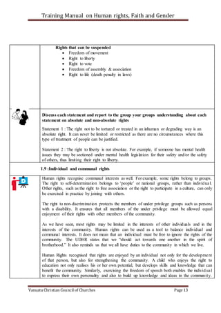 Training Manual on Human rights, Faith and Gender
Vanuatu Christian Council of Churches Page 13
Rights that can be suspended
 Freedom of movement
 Right to liberty
 Right to vote
 Freedom of assembly & association
 Right to life (death penalty in laws)
Discuss each statement and report to the group your groups understanding about each
statement on absolute and non-absolute rights
Statement 1 : The right not to be tortured or treated in an inhuman or degrading way is an
absolute right. It can never be limited or restricted as there are no circumstances where this
type of treatment of people can be justified.
Statement 2 : The right to liberty is not absolute. For example, if someone has mental health
issues they may be sectioned under mental health legislation for their safety and/or the safety
of others, thus limiting their right to liberty.
1.9 :Individual and communal rights
Human rights recognise communal interests as well. For example, some rights belong to groups.
The right to self-determination belongs to ‘people’ or national groups, rather than individual.
Other rights, such as the right to free association or the right to participate in a culture, can only
be exercised in practice by joining with others.
The right to non-discrimination protects the members of under privilege groups such as persons
with a disability. It ensures that all members of the under privilege must be allowed equal
enjoyment of their rights with other members of the community.
As we have seen, most rights may be limited in the interests of other individuals and in the
interests of the community. Human rights can be used as a tool to balance individual and
communal interests. It does not mean that an individual must be free to ignore the rights of the
community. The UDHR states that we “should act towards one another in the spirit of
brotherhood.” It also reminds us that we all have duties to the community in which we live.
Human Rights recognised that rights are enjoyed by an individual not only for the development
of that person, but also for strengthening the community. A child who enjoys the right to
education not only realises his or her own potential, but develops skills and knowledge that can
benefit the community. Similarly, exercising the freedom of speech both enables the individual
to express their own personality and also to build up knowledge and ideas in the community.
 
