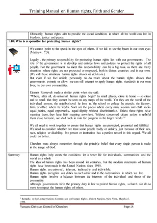 Training Manual on Human rights, Faith and Gender
Vanuatu Christian Council of Churches Page 14
Ultimately, human rights aim to provide the social conditions in which all the world can live in
freedom, justice and peace.
1.10: Who is responsible for protecting human rights?
We cannot point to the speck in the eyes of others, if we fail to see the beam in our own eyes
(Matthew: 7:3).
Legally , the primary responsibility for protecting human rights lies with our governments. The
role of the government is to develop and enforce laws and policies to protect the rights of all
people. For the government to meet this responsibility can be a big task, as there are many
situations where rights are not protected or respected, both in distant countries and in our own.
(We call these situations human rights abuses or violations.)
But even if we feel unable personally to do much about the human rights abuses that
governments commit or allow, we can still attempt to apply human rights standards in our own
lives, in our own communities.
Eleanor Roosevelt made a similar point when she said:
“Where, after all, do universal human rights begin? In small places, close to home -- so close
and so small that they cannot be seen on any maps of the world. Yet they are the world of the
individual person; the neighborhood he lives in; the school or college he attends; the factory,
farm or office where he works. Such are the places where every man, woman and child seeks
equal justice, equal opportunity, equal dignity without discrimination. Unless these rights have
meaning there, they have little meaning anywhere. Without concerned citizen action to uphold
them close to home, we shall look in vain for progress in the larger world.”1
We all need to work together to ensure that human rights are protected, promoted and fulfilled.
We need to consider whether we treat some people badly or unfairly just because of their sex,
race, religion or disability. No person or institution has a perfect record in this regard. We all
could do better.
Churches must always remember through the principle belief that every single person is made
in the image of God.
Summary Human rights help create the conditions for a better life for individuals, communities and the
world as a whole
The idea of human rights has been around for centuries, but the modern statements of human
rights have been made in the United Nations since 1948.
Human rights are universal, inherent, inalienable and indivisible.
Human rights recognize our duties to each other and to the communities in which we live
Human rights involve a balance between the interests of the individual and those of the
community.
Although governments have the primary duty in law to protect human rights, s church can all do
more to respect the human rights of others.
1 Remarks to the United Nations Commission on Human Rights, United Nations, New York, March 27,
1958.
 
