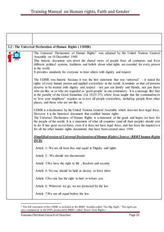 Training Manual on Human rights, Faith and Gender
Vanuatu Christian Council of Churches Page 16
2.2 : The Universal Declaration of Human Rights ( UDHR)
The Universal Declaration of Human Rights2 was adopted by the United Nations General
Assembly on 10 December 1948.
This historic document sets down the shared views of people from all continents and from
different political systems, traditions and beliefs about what rights are essential for every person
in the world.
It provides standards for everyone to treat others with dignity and respect.
The UDHR was historic because it was the first statement that was ‘universal’ – it stated the
rights of every human person and applied everywhere in the world. It reminds us that all persons
deserve to be treated with dignity and respect – not just our family and friends, not just those
who are like us or who are regarded as ‘good people’ in our community. It is a message like that
in the parable of the Good Samaritan (Lk 10:25-37), where Jesus taught that the commandment
to ‘love your neighbour’ requires us to love all people everywhere, including people from other
places, and those who are not like us.
UDHR is a declaration by the United Nations General Assembly which does not have legal force.
However it is the historical document that codified human rights.
The Universal Declaration of Human Rights is a statement of the goals and hopes we have for
the people of the world. It is a statement of what all countries (and all their people) should aim
to do. It has great moral force, even if it does not have legal force, and has been the inspiration
for all the other human rights documents that have been created since 1948.
Simplifiedversion of Universal Declarationof Human Rights( Source : RRRT human Rights
DVD)
Article 1: We are all born free and equal in Dignity and rights
Article 2 : We should not discriminate
Article 3:We have the right to life , freedom and security
Article 4: No one should be held in slavery or force labor
Article 5:No one has the right to hurt or torture you
Article 6: Wherever we go, we are protected by the law
Article 7:We are all equal before the law
2 The full statement of the UDHR is included in the RRRT booklet called ‘The Big Eight.’ The rights are
also summarised in the DVD produced by RRRT called ‘Know Your Rights.’
 