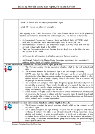 Training Manual on Human rights, Faith and Gender
Vanuatu Christian Council of Churches Page 18
Article 29: We all have the duty to protect other’s rights
Article 30 : No one can take away you rights .
After agreeing to the UDHR, the members of the United Nations felt that the UDHR is generalize
therefore developed two documents that do have legal force. The first two of these were :
 the International Covenant on Economic, Social and Cultural Rights (ICESCR) which
deals with the economic, social and cultural rights listed in the UDHR; and
 the International Covenant on Civil and Political Rights (ICCPR), which deals with the
civil and political rights listed in the UDHR.
 These two Covenants are important because they give legal force to the rights that were
first declared in the UDHR.
 A Covenant (or a Convention) is a binding agreement between countries.
 An Optional Protocol to the Human Rights Convention supplements the convention by
outlining further details of complaint mechanism
2.3 :The international Covenant on Civil and political rights ( ICCPR)
 This Covenant contains the first generation of rights, which is the civil and political
rights .
 This Covenant includes the fundamental right to life, and the right to equality.
 ICCPR states that the rights listed in the Covenant are to be respected without
discrimination of any kind, such as race, colour, sex, language, religion, political or other
opinion, national or social origin, property, birth or other status. This is an example of
the principle of non-discrimination.
 The Covenant also recognises other rights that protect people from abuse of power by
the state (the government). These include the right not to be tortured, the right not to be
arrested or held in custody without good cause, the right of prisoners to be treated with
dignity and humanity and the right to a fair trial.
 It also includes civil rights such as the freedom of opinion and expression, the freedom
of movement, the freedom of religion and the freedom to marry. It extends to political
rights such as the right of citizens to vote, the freedom to attend meetings and the freedom
to join political parties or other organisations.
The International Covenant on Economic Social and Cultural Rights ( ICESCR)
 This Covenant contained the second generation of rights which are the economic, social
and cultural rights.
 The ICESCR recognises the right to things w we all need for our physical and mental
wellbeing. It includes the rights to an adequate standard of living (examples: food,
clothing and housing), to work, to social security, to health and to education. It also
recognises that we all have social needs: it accepts the need for protection and assistance
for the family, as the natural and fundamental group unit of society, and protects the right
to take part in cultural life.
 