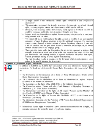 Training Manual on Human rights, Faith and Gender
Vanuatu Christian Council of Churches Page 19
 A unique feature of this International human rights convention is call “Progressive
Realisation”.
 This convention recognised that in order to achieve the economic, social and cultural
rights, a country requires money and other resources which can be difficult
 However, when a country ratifies the Covenant, it only agrees to do what it can with its
available resources, and to take steps to achieve the rights over time.
 In other words, the Convention recognises that each country can proceed at its own pace,
doing as much as it can afford.
 Yet it must still try its best to achieve the rights as soon as possible. It can also seek the
assistance of more developed countries to provide additional resources. For example,
where a country has only a limited amount of money for primary education, it must use
it for all children, and not give better access to education just to boys, or just to the
children of one island or one language group.
 There are other rights under the Convention that are not so expensive to achieve. For
example, a government could pass a law saying that everyone has a right to form and
join trade unions. This can help workers to organise themselves and protect their rights,
without government having to spend a great deal of money.
 The right to culture is also a provision in this Covenant which is not expensive since
culture is the way Ni Vanuatu live in a society.
The Other Major Human Rights Conventions
In addition to ICESCR and ICCPR, there are another seven core international human rights
conventions. For detail text of the specific Human Rights Convention , visit :www.ohchr3 They
are:
 The Convention on the Elimination of all forms of Racial Discrimination (CERD or the
Racial Discrimination Convention)
 The Convention on the Elimination of all forms of Discrimination Against Women
(CEDAW or the Women’s Convention)
 The Convention on the Rights of the Child (CRC or the Children’s Convention)
 The Convention against Torture and other Cruel, Inhuman or Degrading Treatment or
Punishment (CAT or the Torture Convention)
 The International Convention on the Rights of All Migrant Workers and the Members of
their Families (ICRMW or the Migrant Workers Convention)
 The Convention on the Rights of Persons with Disabilities (CRPD or the Persons with
Disabilities Convention)
 The International Convention for the Protection of All Persons from Enforced Disappearance
(ICPPED or the Disappearance Convention). 4
 International Human Rights Conventions follow on from the International Bill of Rights, by
providing provision for a specific group of people or a practise.
3 Office of the United Nations High Commissioner for Human Rights (OHCHR)
http://www2.ohchr.org/english/law/index.htm#core, accessed 15/08/08.
4 This treaty was adopted on 6 December 2006 but is not yet in force.
 