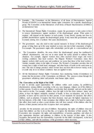 Training Manual on Human rights, Faith and Gender
Vanuatu Christian Council of Churches Page 20
 Examples : The Convention on the Elimination of all forms of Discrimination Against
Women (CEDAW) is an international human rights convention for a specific disadvantage
group. The Convention on the Elimination of all forms of Racial Discrimination (CERD) is
an international hum
 The International Human Rights Conventions require the government to take action in their
to remove discrimination against members of the disadvantaged group. What action is
required will depend on the situation in each country. It may involve passing new laws to
prohibit discrimination against the disadvantaged group. It may mean that governments need
to amend existing laws or policies that cause discrimination.
 The government may also need to take special measures in favour of the disadvantaged
group, to bring them up to the same standard as every one else in their enjoyment of rights.
For example: The government might offer scholarships just for girls in a non-traditional job
 The Conventions identifies the areas where the disadvantaged group has traditionally
suffered discrimination, and sets out in more detail the action needed to address these
situations. For example, migrant workers have often received lower wages and worse
working conditions than local workers. The Migrant Workers’ Convention states that
migrant workers shall receive pay and conditions no worse than those of the local workers.
Another example relates to the rights of women. The Women’s Convention provides that all
women have a right to bank loans, mortgages and other forms of credit on the same terms as
men. This tries to change practices where women have not been able to borrow money at all,
or could only do so on stricter conditions than are applied to men.
 All the International Human Rights Convention have monitoring bodies (Committees) to
ensure that the provision of the Conventions are followed. This process is done through the
government submitting initial and periodic state human rights report.
The Convention on the Right of the Child
It aims to provide equal opportunities for children within each country, by prohibiting
discrimination among children according to the sex, race, language, religion etc of the children
or their parents. It seeks to ensure all children can develop their potential, and sets out the rights
they need to do this. For example, children have the right to be free from violence, injury and
abuse; to have the highest attainable standard of health, to have an education, and, as far as
possible, to know and be cared for by their parents. It sets standards for decisions that affect
children, such as adoption. It requires that these decisions must give the highest importance to
the best interests of the child. It also recognises that children have a right to be heard in matters
that affect them (such as when a court decides who will have custody of the children after the
divorce of their parents) and are free to express their own opinions.
provides for the protection and care of children. Recognising the rights of children does not
mean that children are free to do as they like, or to ignore the directions of their parents. The
Convention also recognises the rights and responsibilities of parents, guardians and others to
give appropriate direction and guidance to children in the exercise of their rights. It also
recognises that parents have the responsibility to provide for the child’s development, to the best
of their abilities, and with the assistance of the government where necessary.
 