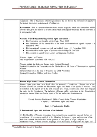 Training Manual on Human rights, Faith and Gender
Vanuatu Christian Council of Churches Page 22
Accession– This is the process when the government did not deposit the instrument of signature
but instead depositing an instrument of ratification.
Reservation– This is a process where the states reserve a specific article of a convention within
specific time given its limitation in terms of resources and capacity to ensure that the convention
is implemented fully.
Vanuatu ratified these following human rights convention :
 The Convention on the rights of the Child- 7 July 1995
 The convention on the Elimination of all forms of discrimination against women – 8
September 1995
 The international covenant on civil and political rights – 21 November 2008
 The convention on the rights of persons with disability-23 Oct 2008
 The convention against torture , cruel and degrading treatment
Vanuatu signed by Vanuatu
The disappearance convention in 6 Feb 2007
Vanuatu ratified the following human rights Optional Protocol:
Optional Protocol on the Convention on the Elimination of All forms of Discrimination against
Women
Optional Protocol on the Sale of Children and Child Prostitution
Optional Protocol on Children and Arm Conflict.
Human Right in the Vanuatu Constitution
Human rights protections have legal effect in Vanuatu’s Constitution. Chapter two of the
Vanuatu constitution contains the fundamental rights and duties of the people of Vanuatu. The
Constitution is the highest law in the land, so every law, policy, decision and action must respect
the rights in the Constitution. The inclusion of human rights protections in the Constitution
shows that human rights are already a part of the law and society in our country.
Extract from the Fundamental Rights Chapter in the Vanuatu Constitution
Chapter 2– Fundamental rights and duties
Part I – Fundamental Rights
5. Fundamental rights and freedoms of the individual
(1) The Republic of Vanuatu recognizes, that, subject to any restrictions imposed by law on
non-citizens, all persons are entitled to the following fundamental rights and freedoms of the
individual without discrimination on the grounds of race, place of origin, religious or
traditional beliefs, political opinions, language or sex but subject to respect for the rights and
 