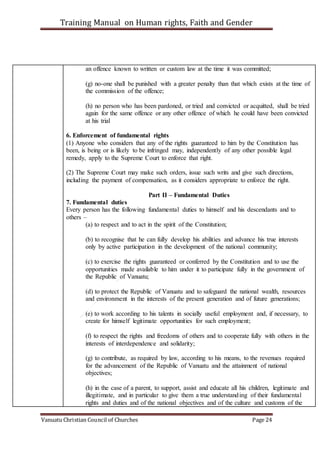 Training Manual on Human rights, Faith and Gender
Vanuatu Christian Council of Churches Page 24
an offence known to written or custom law at the time it was committed;
(g) no-one shall be punished with a greater penalty than that which exists at the time of
the commission of the offence;
(h) no person who has been pardoned, or tried and convicted or acquitted, shall be tried
again for the same offence or any other offence of which he could have been convicted
at his trial
6. Enforcement of fundamental rights
(1) Anyone who considers that any of the rights guaranteed to him by the Constitution has
been, is being or is likely to be infringed may, independently of any other possible legal
remedy, apply to the Supreme Court to enforce that right.
(2) The Supreme Court may make such orders, issue such writs and give such directions,
including the payment of compensation, as it considers appropriate to enforce the right.
Part II – Fundamental Duties
7. Fundamental duties
Every person has the following fundamental duties to himself and his descendants and to
others –
(a) to respect and to act in the spirit of the Constitution;
(b) to recognise that he can fully develop his abilities and advance his true interests
only by active participation in the development of the national community;
(c) to exercise the rights guaranteed or conferred by the Constitution and to use the
opportunities made available to him under it to participate fully in the government of
the Republic of Vanuatu;
(d) to protect the Republic of Vanuatu and to safeguard the national wealth, resources
and environment in the interests of the present generation and of future generations;
(e) to work according to his talents in socially useful employment and, if necessary, to
create for himself legitimate opportunities for such employment;
(f) to respect the rights and freedoms of others and to cooperate fully with others in the
interests of interdependence and solidarity;
(g) to contribute, as required by law, according to his means, to the revenues required
for the advancement of the Republic of Vanuatu and the attainment of national
objectives;
(h) in the case of a parent, to support, assist and educate all his children, legitimate and
illegitimate, and in particular to give them a true understanding of their fundamental
rights and duties and of the national objectives and of the culture and customs of the
 