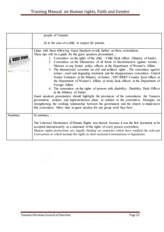 Training Manual on Human rights, Faith and Gender
Vanuatu Christian Council of Churches Page 25
people of Vanuatu;
(i) in the case of a child, to respect his parents.
Liaise with these following Guest Speakers to talk further on these conventions.
These tips will be a guide for the guest speakers presentation :
1. Convention on the rights of the child – Child Desk officer ,Ministry of Justice
2. Convention on the Elimination of all forms of discrimination against women –
Director or any Senior policy officers at the Department of Women’s Affairs
3. The international covenant on civil and political rights , The convention against
torture , cruel and degrading treatment and the disappearance convention- United
Nation Volunteer at the Ministry of Justice , SPC/RRRT Country focal officer at
the Department of Women’s Affairs or treaty desk officers at the Department of
Foreign Affairs
4. The convention on the rights of persons with disability- Disability Desk Officer
at the Ministry of Justice
Guest speakers presentation should highlight the provisions of the conventions, the Vanuatu
government policies and implementation plans in relation to the convention. Strategies on
strengthening the working relationship between the government and the church to implement
this convention. Allow time to guest speaker for any group work they have .
Summary In summary :
The Universal Declaration of Human Rights was historic because it was the first document to be
accepted internationally as a statement of the rights of every person everywhere.
Human rights protections are legally binding on countries which have ratified the relevant
Convention or which include the rights in their national Constitutions or legislation.
 