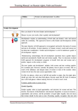 Training Manual on Human rights, Faith and Gender
Vanuatu Christian Council of Churches Page 28
Politics Women are underrepresented in politics
Gender Development
Have you heard of the term Gender and development ?
Discuss in your own words, what is gender and development?
Development requires an understanding of both male and female’s roles and relation
within the community. This approach is known as the Gender and Development (GAD)
approach.
The main objective of GAD approach is to recognized and involve the needs of women
and men in all activities. In most situations in Vanuatu women’s needs and concern are
not taken into consideration. Gender and development is a tool to mainstream gender in
all development aspects.
Mainstreaming acknowledges that all development operations have a gender impact
and do not automatically benefit men and women equally. Thus it is necessary to adopt
GAD approach for development programs to benefit both men and women and a
positive impacts on the society as whole.
The term ‘gender and development’ includes both women and men working together
for a common goal. However, currently the primary focus is given to women. This is a
result of the imbalance and unequal status of women in most of the societies where
women do not have the same access opportunities men.
It is like two glasses, where one is half full and another is empty, thus the empty glass
should get water first and when both glasses become equal then fill both. If someone
tries to fill both glasses without noticing the level of water it won’t work
Common gender terms to aware of are:
Gender Equality
Gender equality refers to equal opportunities and outcomes for women and men. This
involves the removal of discrimination and structural inequalities in access to resources,
opportunities and services, and the promotion of equal rights Equality does not mean
that women should be the same as men. Promoting equality recognizes that men and
 