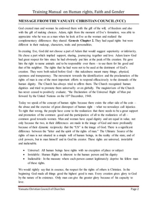 Training Manual on Human rights, Faith and Gender
Vanuatu Christian Council of Churches Page 2
MESSAGE FROM THE VANUATU CHRISTIAN COUNCIL (VCC)
God created man and woman he endowed them with the gift of the will, of freedom and also
with the gift of making choices. Adam, right from the moment of Eve’s formation, was able to
appreciate who he was as a man when he look at Eve as the woman and realized the
complementary differences they shared. Genesis Chapter 2. They had equal rights but were
different in their makeup, characters, traits and personalities.
In creating Eve, God did not choose a part of Adam that would suggest superiority or inferiority.
He chose a part which implied support, sharing, journeying together and love. Adam knew God
had great respect for him since he had obviously put him at the peak of His creation. He gave
him the right to name animals and to be responsible over them – to use them for his good and
that of his neighbor. The rights that he had were not to be used at the detriment of God’s
creation. They were both naked before God – this nakedness meant many things; physical,
openness and transparency. The movement towards the identification and the proclamation of the
rights of man is one of the most important efforts to respond efficaciously to the demands of the
human dignity. The Church has always tried to affirm them. The Church recognized human
dignities and tried to promote them universally or on globally. The magisterium of the Church
has never ceased to positively evaluate; “the Declaration of the Universal Right of Man put
forward by the United Nations on the 10th December, 1948.
Today we speak of the concept of human rights because there exists the other side of the coin –
the abuse and the exercise of great disrespect of human right – what we nowadays call injustice.
To right that wrong, the people have come to the realization that there needs to be a great support
and promotion of the common good and the participation of all to the realization of all –
common good towards women. Man and woman have equal dignity and are equal in value, not
only because the two, in their differences are made in the image of God and more profoundly
because of their dynamic reciprocity that the “US” is the image of God. There is a significant
difference between the “letter and the spirit of the rights of man.” The Ultimate Source of the
rights of man is not situated in a simple will of human beings, in the reality of the state, and of
civil powers, but in man himself and in God his creator. These rights are universal, inviolable
and inalienable.
 Universal: All human beings have rights with no exception of place or subject
 Inviolable: Human Rights is inherent to the human person and his dignity
 Inalienable: In the measure where each person cannot legitimately deprive his fellow man
of these rights.
We would rightly say that in essence, the respect for the rights of others is Christian. In the
beginning God made all things good the highest good is man. Every creation gives glory to God
by the nature of its existence. Only man can give the greater glory because of his capacity to
love.
 