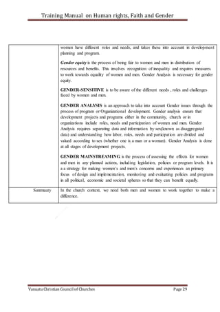 Training Manual on Human rights, Faith and Gender
Vanuatu Christian Council of Churches Page 29
women have different roles and needs, and takes these into account in development
planning and program.
Gender equity is the process of being fair to women and men in distribution of
resources and benefits. This involves recognition of inequality and requires measures
to work towards equality of women and men. Gender Analysis is necessary for gender
equity.
GENDER-SENSITIVE is to be aware of the different needs , roles and challenges
faced by women and men.
GENDER ANALYSIS is an approach to take into account Gender issues through the
process of program or Organizational development. Gender analysis ensure that
development projects and programs either in the community, church or in
organizations include roles, needs and participation of women and men. Gender
Analysis requires separating data and information by sex(known as disaggregated
data) and understanding how labor, roles, needs and participation are divided and
valued according to sex (whether one is a man or a woman). Gender Analysis is done
at all stages of development projects.
GENDER MAINSTREAMING is the process of assessing the effects for women
and men in any planned actions, including legislation, policies or program levels. It is
a a strategy for making women’s and men’s concerns and experiences an primary
focus of design and implementation, monitoring and evaluating policies and programs
in all political, economic and societal spheres so that they can benefit equally.
Summaary In the church context, we need both men and women to work together to make a
difference.
 