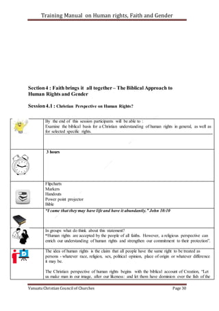 Training Manual on Human rights, Faith and Gender
Vanuatu Christian Council of Churches Page 30
Section4 : Faith brings it all together– The Biblical Approach to
Human Rights and Gender
Session4.1 : Christian Perspective on Human Rights?
By the end of this session participants will be able to :
Examine the biblical basis for a Christian understanding of human rights in general, as well as
for selected specific rights.
3 hours
Flipcharts
Markers
Handouts
Power point projector
Bible
“I came that they may have life and have it abundantly.” John 10:10
In groups what do think about this statement?
“Human rights are accepted by the people of all faiths. However, a religious perspective can
enrich our understanding of human rights and strengthen our commitment to their protection”.
The idea of human rights is the claim that all people have the same right to be treated as
persons - whatever race, religion, sex, political opinion, place of origin or whatever difference
it may be.
The Christian perspective of human rights begins with the biblical account of Creation, “Let
us make man in our image, after our likeness: and let them have dominion over the fish of the
 