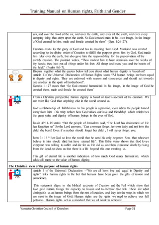 Training Manual on Human rights, Faith and Gender
Vanuatu Christian Council of Churches Page 31
sea, and over the fowl of the air, and over the cattle, and over all the earth, and over every
creeping thing that crept upon the earth. So God created man in his own image, in the image
of God created he him; male and female created he them” (Gen. 1:26-27).
Creation exists for the glory of God and has its meaning from God. Mankind was created
according to the divine order of Creation to fulfill the purpose given him by God. God made
him ruler over the earth, but also gave him the responsibility for the preservation of the
earthly creation. The psalmist writes, “Thou madest him to have dominion over the works of
thy hands; thou hast put all things under his feet: All sheep and oxen, yea, and the beasts of
the field;” (Psalm 8:6-7).
Discuss together what the quotes below tell you about what human dignity is based on?
Article 1 of the Universal Declaration of Human Rights states “All human beings are born equal
in dignity and rights. They are endowed with reason and conscience and should act towards
one another in the spirit of brotherhood”.
Genesis 1: 27 states that ‘So God created humankind in his image, in the image of God he
created them; male and female he created them’
From a Christian perspective human dignity is based on God’s account of the creation: We
are more like God than anything else in the world around us.
God’s relationship of faithfulness to his people is a promise, even when the people turned
away from him. This truly reflect how God values our love and friendship which reinforces
the great value and dignity of human beings in the eyes of God.
Isaiah 49:14-15 states: “But the people of Jerusalem said, “The Lord has abandoned us! He
has forgotten us” So the Lord answers, “Can a woman forget her own baby and not love the
child she bore? Even if a mother should forget her child , I will never forget you.
John 3 : 16 “ For God so love the world that he send his only begotten Son , that whoever
believe in him should died but have eternal life”. This Bible verse shows that God loves
everyone was willing to suffer and die for us. He did so, and then overcame death by rising
from the dead, to show us that there is a life beyond this one awaiting us.
This gift of eternal life is another indication of how much God values humankind, which
adds still more to the value of human dignity.
The Christian view of the purpose of human rights
Article 1 of the Universal Declaration –“We are all born free and equal in Dignity and
rights” links human rights to the fact that humans have been given the gifts of reason and
conscience.
This statement aligns to the biblical accounts of Creation and the Fall which show that
God gave human beings the capacity to reason and to exercise free will. These are what
distinguish us as human beings from the rest of creation, and they are the ways in which we
are most in the image of God. Human rights are the rights we need to achieve our full
potential. Human rights act as a standard that we all work to achieved.
 
