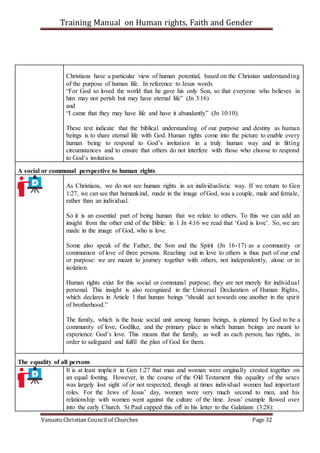 Training Manual on Human rights, Faith and Gender
Vanuatu Christian Council of Churches Page 32
Christians have a particular view of human potential, based on the Christian understanding
of the purpose of human life. In reference to Jesus words
“For God so loved the world that he gave his only Son, so that everyone who believes in
him may not perish but may have eternal life” (Jn 3:16)
and
“I came that they may have life and have it abundantly” (Jn 10:10).
These text indicate that the biblical understanding of our purpose and destiny as human
beings is to share eternal life with God. Human rights come into the picture to enable every
human being to respond to God’s invitation in a truly human way and in fitting
circumstances and to ensure that others do not interfere with those who choose to respond
to God’s invitation.
A social or communal perspective to human rights
As Christians, we do not see human rights in an individualistic way. If we return to Gen
1:27, we can see that humankind, made in the image of God, was a couple, male and female,
rather than an individual.
So it is an essential part of being human that we relate to others. To this we can add an
insight from the other end of the Bible: in 1 Jn 4:16 we read that ‘God is love’. So, we are
made in the image of God, who is love.
Some also speak of the Father, the Son and the Spirit (Jn 16-17) as a community or
communion of love of three persons. Reaching out in love to others is thus part of our end
or purpose: we are meant to journey together with others, not independently, alone or in
isolation.
Human rights exist for this social or communal purpose; they are not merely for individual
personal. This insight is also recognized in the Universal Declaration of Human Rights,
which declares in Article 1 that human beings “should act towards one another in the spirit
of brotherhood.”
The family, which is the basic social unit among human beings, is planned by God to be a
community of love, Godlike, and the primary place in which human beings are meant to
experience God’s love. This means that the family, as well as each person, has rights, in
order to safeguard and fulfil the plan of God for them.
The equality of all persons
It is at least implicit in Gen 1:27 that man and woman were originally created together on
an equal footing. However, in the course of the Old Testament this equality of the sexes
was largely lost sight of or not respected, though at times individual women had important
roles. For the Jews of Jesus’ day, women were very much second to men, and his
relationship with women went against the culture of the time. Jesus’ example flowed over
into the early Church. St Paul capped this off in his letter to the Galatians (3:28):
 