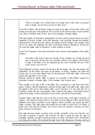 Training Manual on Human rights, Faith and Gender
Vanuatu Christian Council of Churches Page 33
“There is no longer Jew or Greek, there is no longer slave or free, there is no longer
male or female; for all of you are one in Christ Jesus”.
From this it follows that all human beings are equal in the sight of God, since Christ came
among us for the sake of all people (Jn 3:16), not just for the Jewish people. To put it another
way, from a Christian point of view, there are no gradings of human dignity.
The equal dignity of all people is demonstrated by God’s special concern and love for those
neglected by society at large. In the Old Testament, God, especially through the Prophets,
showed his love for the poor, the widows, the orphans and the strangers (for example, Deut
10:17-19). Again, this underlines the value of all human beings in themselves, and not just
for what they might make of themselves or their position in society.
In the New Testament, Jesus took on board the same concern at the beginning of his public
ministry:
The Spirit of the Lord is upon me, because he has anointed me to bring the good
news to the poor. He has sent me to proclaim release to the captives and recovery
of sight to the blind, to let the oppressed go free, and to proclaim the year of the
Lord’s favour. (Lk 4:18-19)
Jesus displayed practical concern for the poor and the hungry, the sick and people with
disabilities; he also mixed with those on the fringes of society. Together, his words and
actions give us a very clear biblical basis for the protection of the basic rights of the most
needy and vulnerable in our society.
Beyond support for human rights in general, it is possible to find biblical support for
particular examples of human rights. A few examples may be given here.
One example is the right to life. In the Bible, life is presented as a gift from God. Once
given, it follows that the foundational and most obvious right is the right to life, which must
be upheld so that all our other human rights can be exercised. It is very clear that, for a
Christian, human life has an inestimable value, based on the dignity of the human person
made in the image of God, redeemed by Jesus Christ, and with an eternal destiny.
Another human right that has come to the fore in recent times is the right to freedom of
religion. This means not being forced to act contrary to your religious beliefs and not being
hindered from living according to your religious beliefs, provided you respect the basic
rights of others. This right means that people have the right to reject God, or to follow a
path in life other than the Christian one. It flows from our capacity to exercise our God-
given freedom of conscience.
One right that Jesus clearly exercised in his own life, eventually at the cost of his life, was
the right to freedom of speech. This involved his right to speak the truth, his right to
challenge authority, his right to speak up for those in society who had no voice. He probably
saw these also as duties. He exercised his right to mix with whomsoever he chose, and was
 