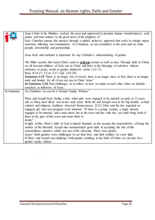 Training Manual on Human rights, Faith and Gender
Vanuatu Christian Council of Churches Page 36
Jesus Christ in his Ministry worked the poor and oppressed to promote human transformation, seek
justice and bear witness to the good news of the kingdom of
God. Churches pursue this mission through a unified inclusive approach that seeks to change unjust
structures affecting our communities. As Christians we are committed to the poor and we value
people, stewardship and partnerships.
Jesus lived and modeled is important for any Christian’s understanding of gender.
The Bible teaches that Jesus Christ came to redeem women as well as men. Through faith in Christ,
we all become children of God, one in Christ and heirs to the blessings of salvation without
reference to racial, social or gender distinctive (John 1:12-13;
Rom. 8:14-17; 2 Cor. 5:17; Gal. 3:26-28).
Galatians 3:28 “There is no longer Jew or Greek, there is no longer slave or free, there is no longer
male and female; for all of you are one in Christ Jesus.”
In Galatians 3:28, Paul challenges us to reflect on how we relate to each other when we identify
ourselves as followers of Jesus.
In Summary As Christians we can be a “Gender Equity Witness”
Mary and Joseph lived during a time when girls were engaged to be married as early as 12 years
old, so Mary most likely was in her early teens. Both she and Joseph were in for big trouble, as their
cultural and religious traditions observed Deuteronomy 22:23-24(a) and the law regarded an
engaged girl who was pregnant to be immoral: “If there is a young woman, a virgin already
engaged to be married, and a man meets her in the town and lies with her, you shall bring both of
them to the gate of that town and stone them to
death.”
In light of this, Mary’s faith in God is indeed dramatic as she accepts the responsibility of being the
mother of the Messiah. Joseph also demonstrated great faith in accepting the risk of this
extraordinary situation which was not of his choosing. There were gender
issues! Both genders were challenged to see their lives and their realities in a new light.
If Mary and Joseph can challenge both gender resulting in the birth of Christ we can also be a
gender equity witness
 