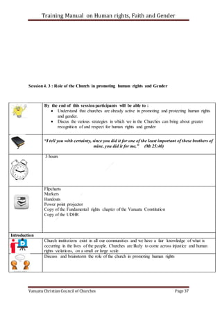 Training Manual on Human rights, Faith and Gender
Vanuatu Christian Council of Churches Page 37
Session4. 3 : Role of the Church in promoting human rights and Gender
By the end of this sessionparticipants will be able to :
 Understand that churches are already active in promoting and protecting human rights
and gender.
 Discus the various strategies in which we in the Churches can bring about greater
recognition of and respect for human rights and gender
“I tell you with certainty, since you did it for one of the least important of these brothers of
mine, you did it for me.” (Mt 25:40)
3 hours
Flipcharts
Markers
Handouts
Power point projector
Copy of the Fundamental rights chapter of the Vanuatu Constitution
Copy of the UDHR
Introduction
Church institutions exist in all our communities and we have a fair knowledge of what is
occurring in the lives of the people. Churches are likely to come across injustice and human
rights violations, on a small or large scale.
Discuss and brainstorm the role of the church in promoting human rights
 