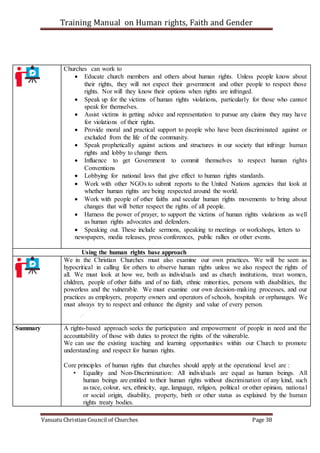 Training Manual on Human rights, Faith and Gender
Vanuatu Christian Council of Churches Page 38
Churches can work to
 Educate church members and others about human rights. Unless people know about
their rights, they will not expect their government and other people to respect those
rights. Nor will they know their options when rights are infringed.
 Speak up for the victims of human rights violations, particularly for those who cannot
speak for themselves.
 Assist victims in getting advice and representation to pursue any claims they may have
for violations of their rights.
 Provide moral and practical support to people who have been discriminated against or
excluded from the life of the community.
 Speak prophetically against actions and structures in our society that infringe human
rights and lobby to change them.
 Influence to get Government to commit themselves to respect human rights
Conventions
 Lobbying for national laws that give effect to human rights standards.
 Work with other NGOs to submit reports to the United Nations agencies that look at
whether human rights are being respected around the world.
 Work with people of other faiths and secular human rights movements to bring about
changes that will better respect the rights of all people.
 Harness the power of prayer, to support the victims of human rights violations as well
as human rights advocates and defenders.
 Speaking out. These include sermons, speaking to meetings or workshops, letters to
newspapers, media releases, press conferences, public rallies or other events.
Using the human rights base approach
We in the Christian Churches must also examine our own practices. We will be seen as
hypocritical in calling for others to observe human rights unless we also respect the rights of
all. We must look at how we, both as individuals and as church institutions, treat women,
children, people of other faiths and of no faith, ethnic minorities, persons with disabilities, the
powerless and the vulnerable. We must examine our own decision-making processes, and our
practices as employers, property owners and operators of schools, hospitals or orphanages. We
must always try to respect and enhance the dignity and value of every person.
Summary A rights-based approach seeks the participation and empowerment of people in need and the
accountability of those with duties to protect the rights of the vulnerable.
We can use the existing teaching and learning opportunities within our Church to promote
understanding and respect for human rights.
Core principles of human rights that churches should apply at the operational level are :
• Equality and Non-Discrimination: All individuals are equal as human beings. All
human beings are entitled to their human rights without discrimination of any kind, such
as race, colour, sex, ethnicity, age, language, religion, political or other opinion, national
or social origin, disability, property, birth or other status as explained by the human
rights treaty bodies.
 