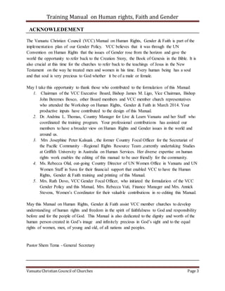 Training Manual on Human rights, Faith and Gender
Vanuatu Christian Council of Churches Page 3
ACKNOWLEDEMENT
The Vanuatu Christian Council (VCC) Manual on Human Rights, Gender & Faith is part of the
implementation plan of our Gender Policy. VCC believes that it was through the UN
Convention on Human Rights that the issues of Gender rose from the horizon and gave the
world the opportunity to refer back to the Creation Story, the Book of Genesis in the Bible. It is
also crucial at this time for the churches to refer back to the teachings of Jesus in the New
Testament on the way he treated men and women in his time. Every human being has a soul
and that soul is very precious to God whether it be of a male or female.
May I take this opportunity to thank those who contributed to the formulation of this Manual:
1. Chairman of the VCC Executive Board, Bishop James M. Ligo, Vice Chairman, Bishop
John Beremes Bosco, other Board members and VCC member church representatives
who attended the Workshop on Human Rights, Gender & Faith in March 2014. Your
productive inputs have contributed to the design of this Manual.
2. Dr. Andrina L. Thomas, Country Manager for Live & Learn Vanuatu and her Staff who
coordinated the training program. Your professional contributions has assisted our
members to have a broader view on Human Rights and Gender issues in the world and
around us.
3. Mrs .Josephine Peter Kalsuak , the former Country Focal Officer for the Secretariat of
the Pacific Community –Regional Rights Resource Team ,currently undertaking Studies
at Griffith University in Australia on Human Services. Her diverse expertise on human
rights work enables the editing of this manual to be user friendly for the community.
4. Ms. Rebecca Olul, out-going Country Director of UN Women Office in Vanuatu and UN
Women Staff in Suva for their financial support that enabled VCC to have the Human
Rights, Gender & Faith training and printing of this Manual.
5. Mrs. Ruth Dovo, VCC Gender Focal Officer, who initiated the formulation of the VCC
Gender Policy and this Manual, Mrs. Rebecca Vuti, Finance Manager and Mrs. Annick
Stevens, Women’s Coordinator for their valuable contributions in re-editing this Manual.
May this Manual on Human Rights, Gender & Faith assist VCC member churches to develop
understanding of human rights and freedom in the spirit of faithfulness to God and responsibility
before and for the people of God. This Manual is also dedicated to the dignity and worth of the
human person created in God’s image and infinitely precious in God’s sight and to the equal
rights of women, men, of young and old, of all nations and peoples.
Pastor Shem Tema - General Secretary
 