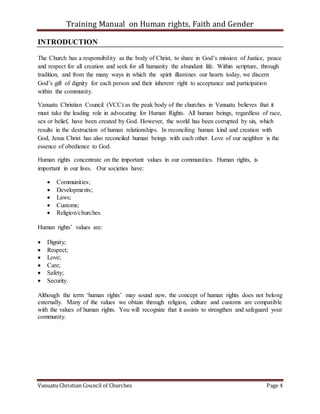 Training Manual on Human rights, Faith and Gender
Vanuatu Christian Council of Churches Page 4
INTRODUCTION
The Church has a responsibility as the body of Christ, to share in God’s mission of Justice, peace
and respect for all creation and seek for all humanity the abundant life. Within scripture, through
tradition, and from the many ways in which the spirit illumines our hearts today, we discern
God’s gift of dignity for each person and their inherent right to acceptance and participation
within the community.
Vanuatu Christian Council (VCC) as the peak body of the churches in Vanuatu believes that it
must take the leading role in advocating for Human Rights. All human beings, regardless of race,
sex or belief, have been created by God. However, the world has been corrupted by sin, which
results in the destruction of human relationships. In reconciling human kind and creation with
God, Jesus Christ has also reconciled human beings with each other. Love of our neighbor is the
essence of obedience to God.
Human rights concentrate on the important values in our communities. Human rights, is
important in our lives. Our societies have:
 Communities;
 Developments;
 Laws;
 Customs;
 Religion/churches.
Human rights’ values are:
 Dignity;
 Respect;
 Love;
 Care;
 Safety;
 Security.
Although the term ‘human rights’ may sound new, the concept of human rights does not belong
externally. Many of the values we obtain through religion, culture and customs are compatible
with the values of human rights. You will recognize that it assists to strengthen and safeguard your
community.
 