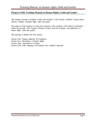 Training Manual on Human rights, Faith and Gender
Vanuatu Christian Council of Churches Page 5
Purpose of this Training Manual on Human Rights, Faith and Gender
This training package is designed to help staff members of the Vanuatu Christian Council deliver
effective training on human rights, faith and gender.
The purpose of this training is to raise the awareness to the members of the church communities
within the network of the Vanuatu Christian Council about the principles and application of
human rights , faith and gender.
This package is divided into four sections.
Section One: Training guideline for Facilitators
Section Two: Introduction to Human Rights
Section Three: Introduction to Gender
Section Four: Faith –Bringing it all together from a biblical approach
 