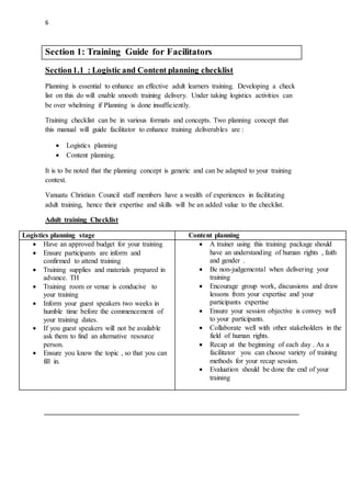 6
Section 1: Training Guide for Facilitators
Section1.1 : Logistic and Content planning checklist
Planning is essential to enhance an effective adult learners training. Developing a check
list on this do will enable smooth training delivery. Under taking logistics activities can
be over whelming if Planning is done insufficiently.
Training checklist can be in various formats and concepts. Two planning concept that
this manual will guide facilitator to enhance training deliverables are :
 Logistics planning
 Content planning.
It is to be noted that the planning concept is generic and can be adapted to your training
context.
Vanuatu Christian Council staff members have a wealth of experiences in facilitating
adult training, hence their expertise and skills will be an added value to the checklist.
Adult training Checklist
Logistics planning stage Content planning
 Have an approved budget for your training
 Ensure participants are inform and
confirmed to attend training
 Training supplies and materials prepared in
advance. TH
 Training room or venue is conducive to
your training
 Inform your guest speakers two weeks in
humble time before the commencement of
your training dates.
 If you guest speakers will not be available
ask them to find an alternative resource
person.
 Ensure you know the topic , so that you can
fill in.
 A trainer using this training package should
have an understanding of human rights , faith
and gender .
 Be non-judgemental when delivering your
training
 Encourage group work, discussions and draw
lessons from your expertise and your
participants expertise
 Ensure your session objective is convey well
to your participants.
 Collaborate well with other stakeholders in the
field of human rights.
 Recap at the beginning of each day . As a
facilitator you can choose variety of training
methods for your recap session.
 Evaluation should be done the end of your
training
 