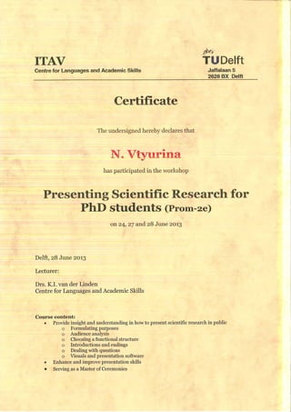 TUDelftITAV
Centre for Languages and Academic Skills Jaffalaan 5
2628 BX Delft
Certificate
The undersigned hereby declares that
Vtyurina
has participated in the worlcshop
Presenting Scientific Research for
PhD students (Prom-2e)
Delft, 28 June 2013
Lecturer:
Drs. K.L van der Linden
Centre for Languages and Academic Skills
Course content:
• Provide insight and understanding in how to present scientific research in public
o Formulating purposes
o Audience analysis
o Choosing a functional structure
o Introductions and endings
o Dealing with questions
o Visuals and presentation software
• Enhance and improve presentation skills
• Serving as a Master of Ceremonies
on 24, 27 and 28 June 2013
 