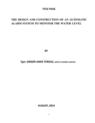 1
TITLE PAGE
THE DESIGN AND CONSTRUCTION OF AN AUTOMATIC
ALARM SYSTEM TO MONITOR THE WATER LEVEL
BY
Tgst. GINGER AMEE TERDUE, MNATE; MAMDE; MAEEES.
AUGUST, 2014
 