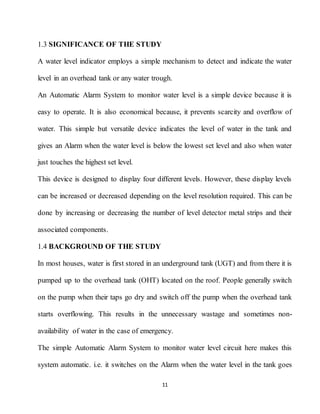 11
1.3 SIGNIFICANCE OF THE STUDY
A water level indicator employs a simple mechanism to detect and indicate the water
level in an overhead tank or any water trough.
An Automatic Alarm System to monitor water level is a simple device because it is
easy to operate. It is also economical because, it prevents scarcity and overflow of
water. This simple but versatile device indicates the level of water in the tank and
gives an Alarm when the water level is below the lowest set level and also when water
just touches the highest set level.
This device is designed to display four different levels. However, these display levels
can be increased or decreased depending on the level resolution required. This can be
done by increasing or decreasing the number of level detector metal strips and their
associated components.
1.4 BACKGROUND OF THE STUDY
In most houses, water is first stored in an underground tank (UGT) and from there it is
pumped up to the overhead tank (OHT) located on the roof. People generally switch
on the pump when their taps go dry and switch off the pump when the overhead tank
starts overflowing. This results in the unnecessary wastage and sometimes non-
availability of water in the case of emergency.
The simple Automatic Alarm System to monitor water level circuit here makes this
system automatic. i.e. it switches on the Alarm when the water level in the tank goes
 