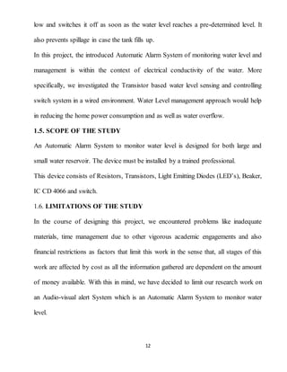 12
low and switches it off as soon as the water level reaches a pre-determined level. It
also prevents spillage in case the tank fills up.
In this project, the introduced Automatic Alarm System of monitoring water level and
management is within the context of electrical conductivity of the water. More
specifically, we investigated the Transistor based water level sensing and controlling
switch system in a wired environment. Water Level management approach would help
in reducing the home power consumption and as well as water overflow.
1.5. SCOPE OF THE STUDY
An Automatic Alarm System to monitor water level is designed for both large and
small water reservoir. The device must be installed by a trained professional.
This device consists of Resistors, Transistors, Light Emitting Diodes (LED’s), Beaker,
IC CD 4066 and switch.
1.6. LIMITATIONS OF THE STUDY
In the course of designing this project, we encountered problems like inadequate
materials, time management due to other vigorous academic engagements and also
financial restrictions as factors that limit this work in the sense that, all stages of this
work are affected by cost as all the information gathered are dependent on the amount
of money available. With this in mind, we have decided to limit our research work on
an Audio-visual alert System which is an Automatic Alarm System to monitor water
level.
 