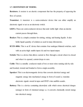 13
1.7. DEFINITION OF TERMS:
Resistors: A resistor is an electric component that has the property of opposing the
flow of current.
Transistor: A transistor is a semi-conductor device that can either amplify an
electronic signal or act as an electronic switch.
LED’s: These are semi-conductor devices that emit visible light when an electric
current passes through them.
Beaker: This is a simple container for stirring, mixing and heating liquids. It also
holds liquid quantity of solution as used in many laboratories.
ICCD 4006: This is an IC device that contains four analogue bilateral switches, each
with an active-high enable input (A) and two input/output.
Switch: This is a device that allows current to flow through a circuit when it is closed
and when it is opened, current drops to zero.
Cable: This is a metallic conductor made of two or more wires running side by side
and bonded, twisted and braided to form a single assembly.
Speaker: This is an electromagnetic device that converts electrical energy and
magnetic energy into mechanical energy in form of sound i.e. translate
electronic signals stored in tapes and DVD’s into audible sounds.
Battery: This is a device containing electrolytic cells which stores electrical charges
(energy) in form of chemical energy i.e. it converts chemically stored energy
into electrical energy
 