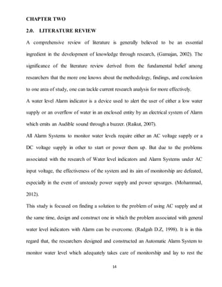 14
CHAPTER TWO
2.0. LITERATURE REVIEW
A comprehensive review of literature is generally believed to be an essential
ingredient in the development of knowledge through research, (Gamajan, 2002). The
significance of the literature review derived from the fundamental belief among
researchers that the more one knows about the methodology, findings, and conclusion
to one area of study, one can tackle current research analysis for more effectively.
A water level Alarm indicator is a device used to alert the user of either a low water
supply or an overflow of water in an enclosed entity by an electrical system of Alarm
which emits an Audible sound through a buzzer. (Raikut, 2007).
All Alarm Systems to monitor water levels require either an AC voltage supply or a
DC voltage supply in other to start or power them up. But due to the problems
associated with the research of Water level indicators and Alarm Systems under AC
input voltage, the effectiveness of the system and its aim of monitorship are defeated,
especially in the event of unsteady power supply and power upsurges. (Mohammad,
2012).
This study is focused on finding a solution to the problem of using AC supply and at
the same time, design and construct one in which the problem associated with general
water level indicators with Alarm can be overcome. (Radgah D.Z, 1998). It is in this
regard that, the researchers designed and constructed an Automatic Alarm System to
monitor water level which adequately takes care of monitorship and lay to rest the
 
