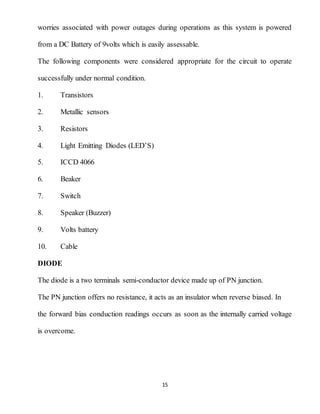 15
worries associated with power outages during operations as this system is powered
from a DC Battery of 9volts which is easily assessable.
The following components were considered appropriate for the circuit to operate
successfully under normal condition.
1. Transistors
2. Metallic sensors
3. Resistors
4. Light Emitting Diodes (LED’S)
5. ICCD 4066
6. Beaker
7. Switch
8. Speaker (Buzzer)
9. Volts battery
10. Cable
DIODE
The diode is a two terminals semi-conductor device made up of PN junction.
The PN junction offers no resistance, it acts as an insulator when reverse biased. In
the forward bias conduction readings occurs as soon as the internally carried voltage
is overcome.
 