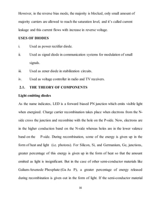 16
However, in the reverse bias mode, the majority is blocked, only small amount of
majority carriers are allowed to reach the saturation level, and it’s called current
leakage and this current flows with increase in reverse voltage.
USES OF DIODES
i. Used as power rectifier diode.
ii. Used as signal diode in communication systems for modulation of small
signals.
iii. Used as zener diode in stabilization circuits.
iv. Used as voltage controller in radio and TV receivers.
2.1. THE THEORY OF COMPONENTS
Light emitting diodes
As the name indicates, LED is a forward biased PN junction which emits visible light
when energized. Charge carrier recombination takes place when electrons from the N-
side cross the junction and recombine with the hole on the P-side. Now, electrons are
in the higher conduction band on the N-side whereas holes are in the lower valence
band on the P-side. During recombination, some of the energy is given up in the
form of heat and light (i.e. photons). For Silicon, Si, and Germanium, Ge, junctions,
greater percentage of this energy is given up in the form of heat so that the amount
emitted as light is insignificant. But in the case of other semi-conductor materials like
Galium-Arsenode Phosphate (Ga As P), a greater percentage of energy released
during recombination is given out in the form of light. If the semi-conductor material
 