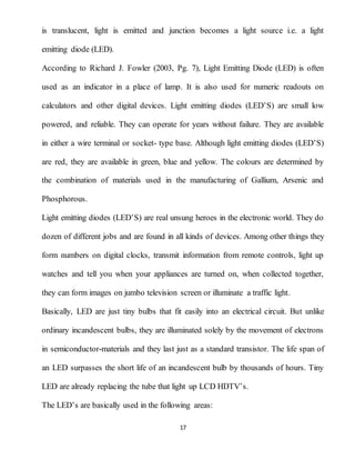 17
is translucent, light is emitted and junction becomes a light source i.e. a light
emitting diode (LED).
According to Richard J. Fowler (2003, Pg. 7), Light Emitting Diode (LED) is often
used as an indicator in a place of lamp. It is also used for numeric readouts on
calculators and other digital devices. Light emitting diodes (LED’S) are small low
powered, and reliable. They can operate for years without failure. They are available
in either a wire terminal or socket- type base. Although light emitting diodes (LED’S)
are red, they are available in green, blue and yellow. The colours are determined by
the combination of materials used in the manufacturing of Gallium, Arsenic and
Phosphorous.
Light emitting diodes (LED’S) are real unsung heroes in the electronic world. They do
dozen of different jobs and are found in all kinds of devices. Among other things they
form numbers on digital clocks, transmit information from remote controls, light up
watches and tell you when your appliances are turned on, when collected together,
they can form images on jumbo television screen or illuminate a traffic light.
Basically, LED are just tiny bulbs that fit easily into an electrical circuit. But unlike
ordinary incandescent bulbs, they are illuminated solely by the movement of electrons
in semiconductor-materials and they last just as a standard transistor. The life span of
an LED surpasses the short life of an incandescent bulb by thousands of hours. Tiny
LED are already replacing the tube that light up LCD HDTV’s.
The LED’s are basically used in the following areas:
 