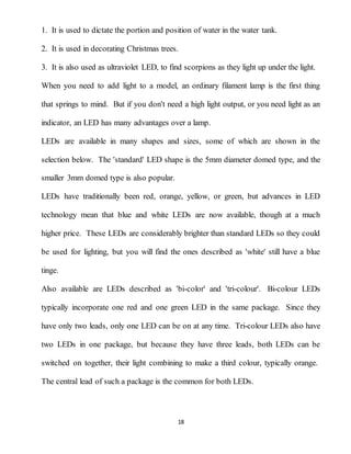 18
1. It is used to dictate the portion and position of water in the water tank.
2. It is used in decorating Christmas trees.
3. It is also used as ultraviolet LED, to find scorpions as they light up under the light.
When you need to add light to a model, an ordinary filament lamp is the first thing
that springs to mind. But if you don't need a high light output, or you need light as an
indicator, an LED has many advantages over a lamp.
LEDs are available in many shapes and sizes, some of which are shown in the
selection below. The 'standard' LED shape is the 5mm diameter domed type, and the
smaller 3mm domed type is also popular.
LEDs have traditionally been red, orange, yellow, or green, but advances in LED
technology mean that blue and white LEDs are now available, though at a much
higher price. These LEDs are considerably brighter than standard LEDs so they could
be used for lighting, but you will find the ones described as 'white' still have a blue
tinge.
Also available are LEDs described as 'bi-color' and 'tri-colour'. Bi-colour LEDs
typically incorporate one red and one green LED in the same package. Since they
have only two leads, only one LED can be on at any time. Tri-colour LEDs also have
two LEDs in one package, but because they have three leads, both LEDs can be
switched on together, their light combining to make a third colour, typically orange.
The central lead of such a package is the common for both LEDs.
 