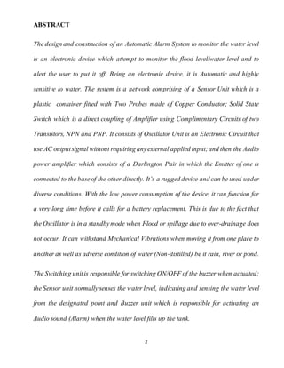 2
ABSTRACT
The design and construction of an Automatic Alarm System to monitor the water level
is an electronic device which attempt to monitor the flood level/water level and to
alert the user to put it off. Being an electronic device, it is Automatic and highly
sensitive to water. The system is a network comprising of a Sensor Unit which is a
plastic container fitted with Two Probes made of Copper Conductor; Solid State
Switch which is a direct coupling of Amplifier using Complimentary Circuits of two
Transistors, NPN and PNP. It consists of Oscillator Unit is an Electronic Circuit that
use AC outputsignal without requiring anyexternal applied input;and then the Audio
power amplifier which consists of a Darlington Pair in which the Emitter of one is
connected to the base of the other directly. It’s a rugged device and can be used under
diverse conditions. With the low power consumption of the device, it can function for
a very long time before it calls for a battery replacement. This is due to the fact that
the Oscillator is in a standbymode when Flood or spillage due to over-drainage does
not occur. It can withstand Mechanical Vibrations when moving it from one place to
another as well as adverse condition of water (Non-distilled) be it rain, river or pond.
The Switching unitis responsible for switching ON/OFF of the buzzer when actuated;
the Sensor unit normally senses the water level, indicating and sensing the water level
from the designated point and Buzzer unit which is responsible for activating an
Audio sound (Alarm) when the water level fills up the tank.
 