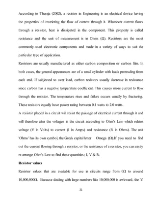21
According to Theraja (2002), a resistor in Engineering is an electrical device having
the properties of restricting the flow of current through it. Whenever current flows
through a resistor, heat is dissipated in the component. This property is called
resistance and the unit of measurement is in Ohms (Ω). Resistors are the most
commonly used electronic components and made in a variety of ways to suit the
particular type of application.
Resistors are usually manufactured as either carbon composition or carbon film. In
both cases, the general appearances are of a small cylinder with leads protruding from
each end. If subjected to over load, carbon resistors usually decrease in resistance
since carbon has a negative temperature coefficient. This causes more current to flow
through the resistor. The temperature rises and failure occurs usually by fracturing.
These resistors equally have power rating between 0.1 watts to 2.0 watts.
A resistor placed in a circuit will resist the passage of electrical current through it and
will therefore alter the voltages in the circuit according to Ohm's Law which relates
voltage (V in Volts) to current (I in Amps) and resistance (R in Ohms). The unit
'Ohms' has its own symbol, the Greek capital letter Omega (Ω).If you need to find
out the current flowing through a resistor, or the resistance of a resistor, you can easily
re-arrange Ohm's Law to find these quantities; I, V & R.
Resistor values
Resistor values that are available for use in circuits range from 0Ω to around
10,000,000Ω. Because dealing with large numbers like 10,000,000 is awkward, the 'k'
 