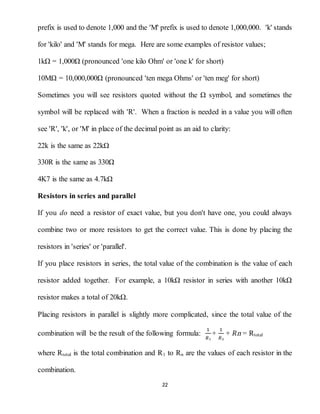 22
prefix is used to denote 1,000 and the 'M' prefix is used to denote 1,000,000. 'k' stands
for 'kilo' and 'M' stands for mega. Here are some examples of resistor values;
1kΩ = 1,000Ω (pronounced 'one kilo Ohm' or 'one k' for short)
10MΩ = 10,000,000Ω (pronounced 'ten mega Ohms' or 'ten meg' for short)
Sometimes you will see resistors quoted without the Ω symbol, and sometimes the
symbol will be replaced with 'R'. When a fraction is needed in a value you will often
see 'R', 'k', or 'M' in place of the decimal point as an aid to clarity:
22k is the same as 22kΩ
330R is the same as 330Ω
4K7 is the same as 4.7kΩ
Resistors in series and parallel
If you do need a resistor of exact value, but you don't have one, you could always
combine two or more resistors to get the correct value. This is done by placing the
resistors in 'series' or 'parallel'.
If you place resistors in series, the total value of the combination is the value of each
resistor added together. For example, a 10kΩ resistor in series with another 10kΩ
resistor makes a total of 20kΩ.
Placing resistors in parallel is slightly more complicated, since the total value of the
combination will be the result of the following formula:
1
𝑅₁
+
1
𝑅₂
+ 𝑅ո = Rtotal
where Rtotal is the total combination and R1 to Rn are the values of each resistor in the
combination.
 