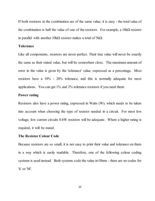 23
If both resistors in the combination are of the same value, it is easy - the total value of
the combination is half the value of one of the resistors. For example, a 10kΩ resistor
in parallel with another 10kΩ resistor makes a total of 5kΩ.
Tolerance
Like all components, resistors are never perfect. Their true value will never be exactly
the same as their stated value, but will be somewhere close. The maximum amount of
error in the value is given by the 'tolerance' value, expressed as a percentage. Most
resistors have a 10% - 20% tolerance, and this is normally adequate for most
applications. You can get 1% and 2% tolerance resistors if you need them.
Power rating
Resistors also have a power rating, expressed in Watts (W), which needs to be taken
into account when choosing the type of resistor needed in a circuit. For most low
voltage, low current circuits 0.6W resistors will be adequate. Where a higher rating is
required, it will be stated.
The Resistor Colour Code
Because resistors are so small, it is not easy to print their value and tolerance on them
in a way which is easily readable. Therefore, one of the following colour coding
systems is used instead. Both systems code the value in Ohms - there are no codes for
'k' or 'M'.
 