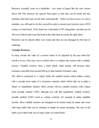 27
Resistors normally come on a bandolier - two strips of paper like the ones shown
above left. The resistors are spaced 5mm apart so that they can be easily fed into
machines that bend and cut the leads automatically. Unless you have access to such a
machine, you will need to do this yourself in order to mount your resistors onto a PCB
or piece of strip board. First, bend one of the leads to 90° using pliers, and then use an
off-cut of strip board to get the bend in the other lead in exactly the right place.
Resistors can be placed either way round and they are not damaged by the heat of
soldering.
Variable Resistors
In many circuits the value of a resistor needs to be adjusted by the user when the
circuit is in use. One easy way to achieve this is to replace the resistor with a variable
resistor. Variable resistors have a shaft which, when turned, will increase their
resistance smoothly from around 0Ω up to their marked resistance value.
The shaft is connected to a 'wiper' inside the variable resistor which makes contact
with a circular track made of a resistance material, which will be laid out in either a
'linear' or 'logarithmic' fashion. Most circuits will use variable resistors with a linear
track (usually marked 'LIN'), although you will find logarithmic variable resistors
(usually marked 'LOG') used as volume controls, for example in audio amplifier
circuits. Most variable resistors are designed to be turned easily by hand, and come
with long shafts that can be trimmed to length for panel mounting. The end of the
shaft can be fitted with one of many styles of control knob.
 