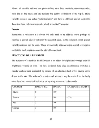 28
Almost all variable resistors that you can buy have three terminals; one connected to
each end of the track and one (usually the centre) connected to the wiper. These
variable resistors are called 'potentiometers' and have a different circuit symbol to
those that have only two terminals, which are called 'rheostats'.
Presets
Sometimes a resistance in a circuit will only need to be adjusted once, perhaps to
calibrate a circuit, and it will rarely be adjusted again. In this situation, small 'preset'
variable resistors can be used. These are normally adjusted using a small screwdriver
so that the shaft position cannot be altered by accident.
FUNCTIONS OF A RESISTOR
The function of a resistor in this project is to adjust the signal and voltage level for
brightness, volume or tone. The most common type used on electronic work has a
circular carbon track contacted by means of an adjusting shaft or by placing screw
driver in the slot. The value of a resistor and tolerance may be marked on the body
either by direct numerical indication or by using a standard colour code.
COLOUR BAND 1 & 2 BAND 3 TOLERANCE BAND 4
Black 0 10°
Brown 1 10¹ + 2%
Red 2 10²
Orange 3 10³
 