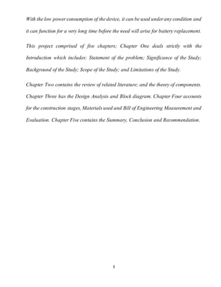 3
With the low power consumption of the device, it can be used underany condition and
it can function for a very long time before the need will arise for battery replacement.
This project comprised of five chapters; Chapter One deals strictly with the
Introduction which includes: Statement of the problem; Significance of the Study;
Background of the Study; Scope of the Study; and Limitations of the Study.
Chapter Two contains the review of related literature; and the theory of components.
Chapter Three has the Design Analysis and Block diagram. Chapter Four accounts
for the construction stages, Materials used and Bill of Engineering Measurement and
Evaluation. Chapter Five contains the Summary, Conclusion and Recommendation.
 