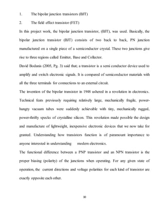 30
1. The bipolar junction transistors (BJT)
2. The field effect transistor (FET)
In this project work, the bipolar junction transistor, (BJT), was used. Basically, the
bipolar junction transistor (BJT) consists of two back to back, PN junction
manufactured on a single piece of a semiconductor crystal. These two junctions give
rise to three regions called Emitter, Base and Collector.
David Bodanis (2005, Pg. 3) said that; a transistor is a semi conductor device used to
amplify and switch electronic signals. It is compared of semiconductor materials with
all the three terminals for connections to an external circuit.
The invention of the bipolar transistor in 1948 ushered in a revolution in electronics.
Technical feats previously requiring relatively large, mechanically fragile, power-
hungry vacuum tubes were suddenly achievable with tiny, mechanically rugged,
power-thrifty specks of crystalline silicon. This revolution made possible the design
and manufacture of lightweight, inexpensive electronic devices that we now take for
granted. Understanding how transistors function is of paramount importance to
anyone interested in understanding modern electronics.
The functional difference between a PNP transistor and an NPN transistor is the
proper biasing (polarity) of the junctions when operating. For any given state of
operation, the current directions and voltage polarities for each kind of transistor are
exactly opposite each other.
 