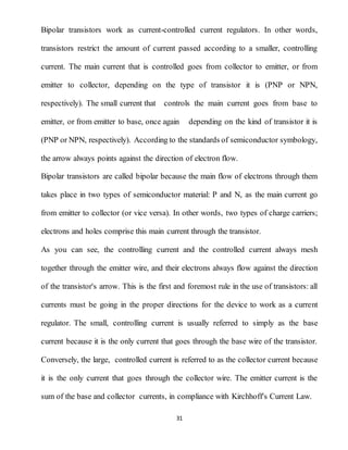 31
Bipolar transistors work as current-controlled current regulators. In other words,
transistors restrict the amount of current passed according to a smaller, controlling
current. The main current that is controlled goes from collector to emitter, or from
emitter to collector, depending on the type of transistor it is (PNP or NPN,
respectively). The small current that controls the main current goes from base to
emitter, or from emitter to base, once again depending on the kind of transistor it is
(PNP or NPN, respectively). According to the standards of semiconductor symbology,
the arrow always points against the direction of electron flow.
Bipolar transistors are called bipolar because the main flow of electrons through them
takes place in two types of semiconductor material: P and N, as the main current go
from emitter to collector (or vice versa). In other words, two types of charge carriers;
electrons and holes comprise this main current through the transistor.
As you can see, the controlling current and the controlled current always mesh
together through the emitter wire, and their electrons always flow against the direction
of the transistor's arrow. This is the first and foremost rule in the use of transistors: all
currents must be going in the proper directions for the device to work as a current
regulator. The small, controlling current is usually referred to simply as the base
current because it is the only current that goes through the base wire of the transistor.
Conversely, the large, controlled current is referred to as the collector current because
it is the only current that goes through the collector wire. The emitter current is the
sum of the base and collector currents, in compliance with Kirchhoff's Current Law.
 